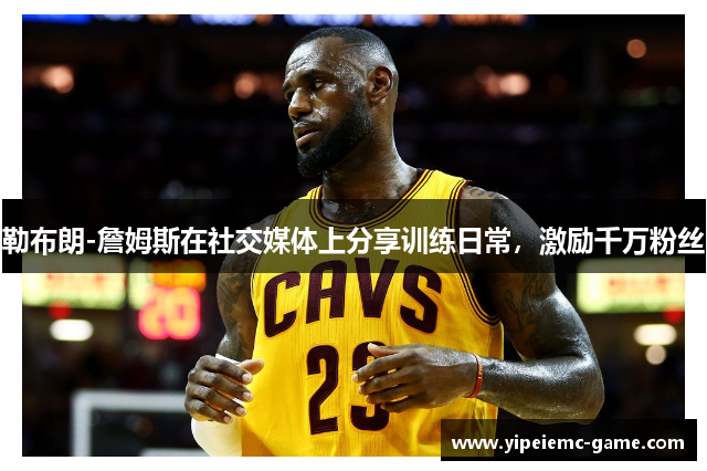 勒布朗-詹姆斯在社交媒体上分享训练日常，激励千万粉丝