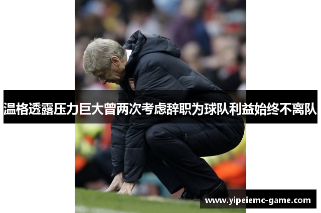 温格透露压力巨大曾两次考虑辞职为球队利益始终不离队