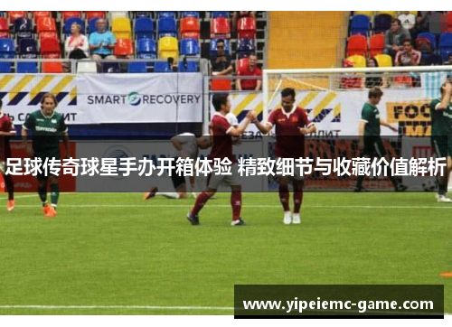 足球传奇球星手办开箱体验 精致细节与收藏价值解析