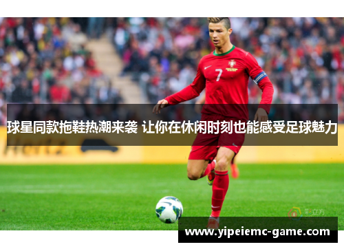 球星同款拖鞋热潮来袭 让你在休闲时刻也能感受足球魅力