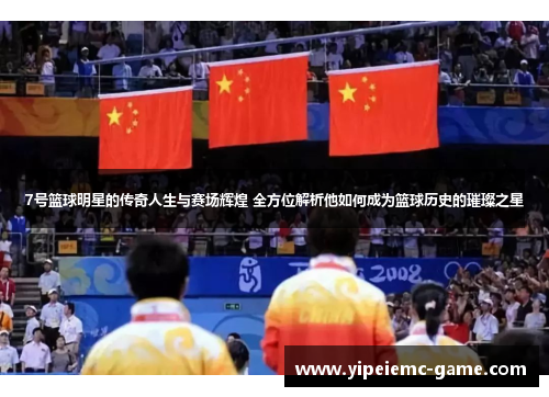 7号篮球明星的传奇人生与赛场辉煌 全方位解析他如何成为篮球历史的璀璨之星