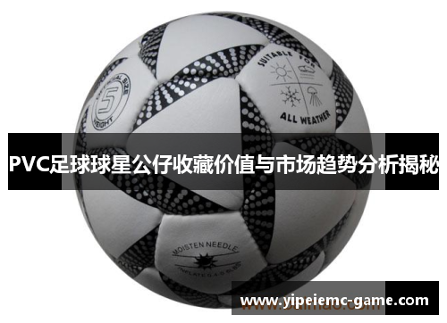 PVC足球球星公仔收藏价值与市场趋势分析揭秘