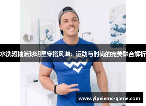 水洗短袖篮球明星穿搭风潮：运动与时尚的完美融合解析